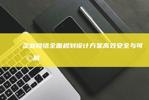 企业网络全面规划设计方案：高效、安全与可扩展性并重的架构布局